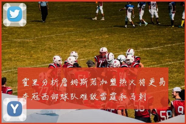 霍里分析詹姆斯若加盟热火将更易夺冠西部球队难敌雷霆和马刺