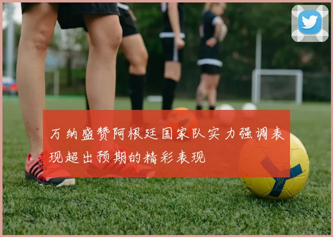 万纳盛赞阿根廷国家队实力强调表现超出预期的精彩表现