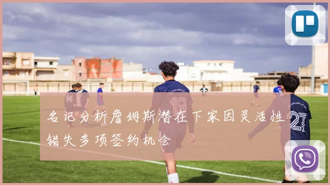 名记分析詹姆斯潜在下家因灵活性错失多项签约机会